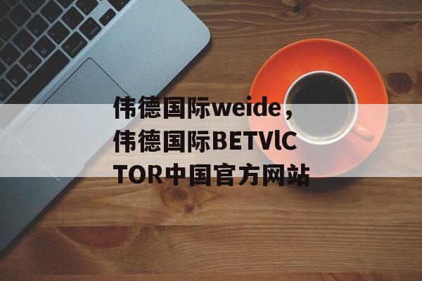 伟德国际weide，伟德国际BETVlCTOR中国官方网站